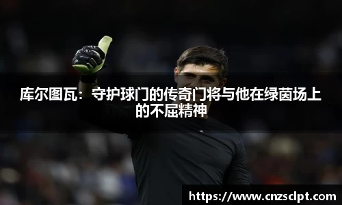 库尔图瓦：守护球门的传奇门将与他在绿茵场上的不屈精神